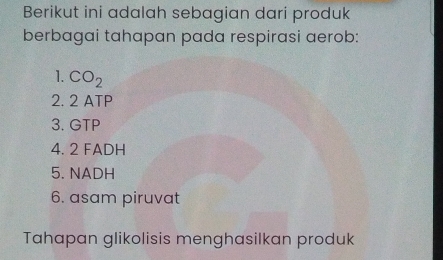 Berikut ini adalah sebagian dari produk 
berbagai tahapan pada respirasi aerob: 
1. CO_2
2. 2 ATP
3. GTP
4. 2 FADH
5. NADH
6. asam piruvat 
Tahapan glikolisis menghasilkan produk