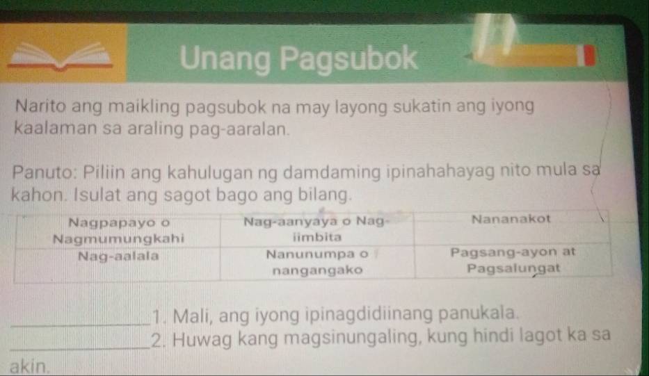 Unang Pagsubok 
Narito ang maikling pagsubok na may layong sukatin ang iyong 
kaalaman sa araling pag-aaralan. 
Panuto: Piliin ang kahulugan ng damdaming ipinahahayag nito mula sa 
kahon. Isulat ang sagot bago ang bilang. 
_1. Mali, ang iyong ipinagdidiinang panukala. 
_2. Huwag kang magsinungaling, kung hindi lagot ka sa 
akin.