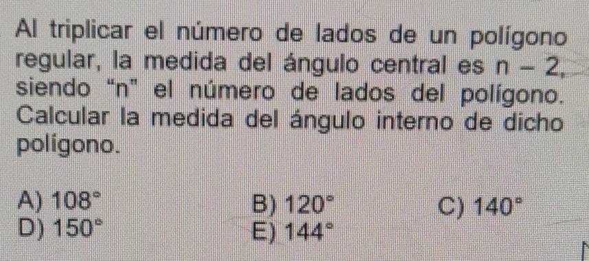 Al triplicar el número de lados de un polígono
regular, la medida del ángulo central es n-2, 
siendo “ n ” el número de lados del polígono.
Calcular la medida del ángulo interno de dicho
polígono.
A) 108° B) 120° C) 140°
D) 150° E) 144°