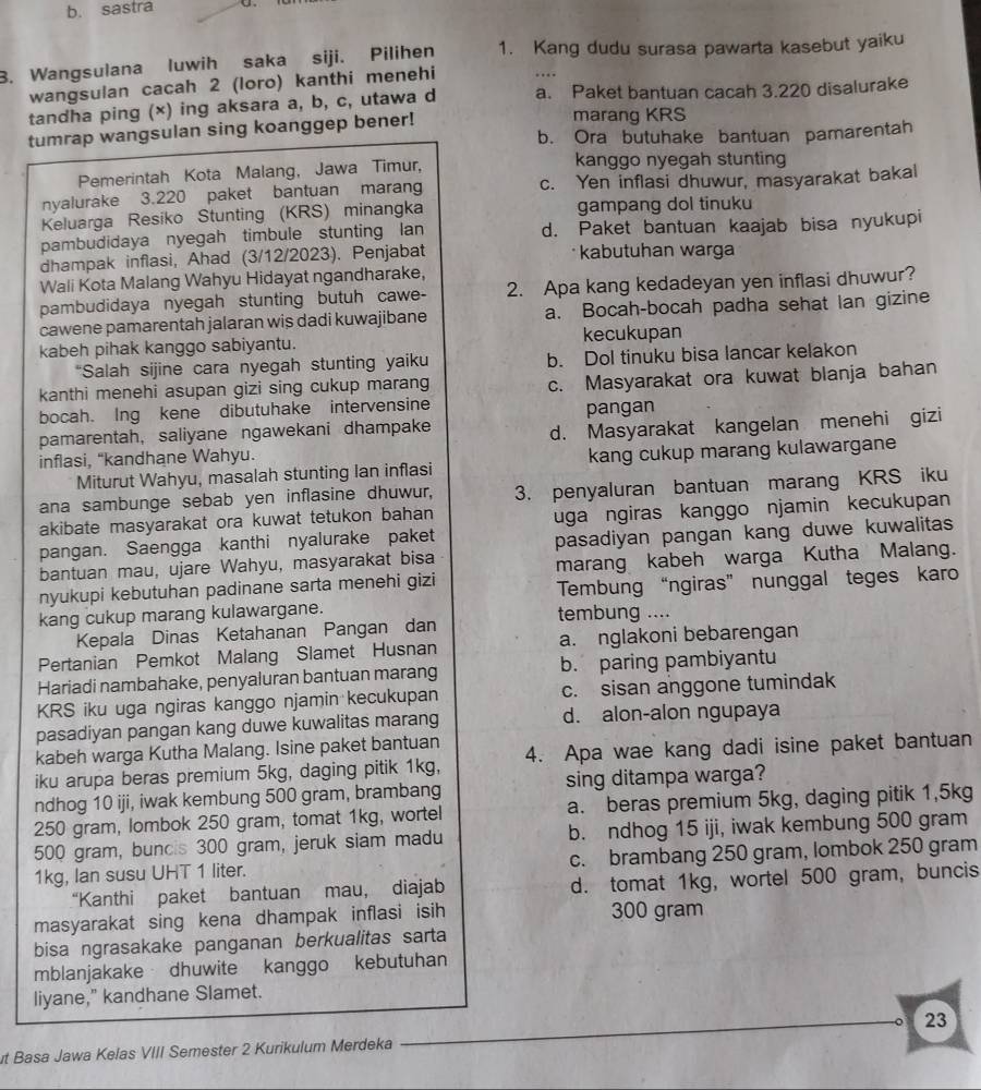 b. sastra
B. Wangsulana luwih saka siji. Pilihen 1. Kang dudu surasa pawarta kasebut yaiku
wangsulan cacah 2 (loro) kanthi menehi
tandha ping (×) ing aksara a, b, c, utawa d a. Paket bantuan cacah 3.220 disalurake
tumrap wangsulan sing koanggep bener!
marang KRS
b. Ora butuhake bantuan pamarentah
Pemerintah Kota Malang, Jawa Timur, kanggo nyegah stunting
nyalurake 3.220 paket bantuan marang c. Yen inflasi dhuwur, masyarakat bakal
Keluarga Resiko Stunting (KRS) minangka gampang dol tinuku
pambudidaya nyegah timbule stunting Ian d. Paket bantuan kaajab bisa nyukupi
dhampak inflasi, Ahad (3/12/2023). Penjabat  kabutuhan warga
Wali Kota Malang Wahyu Hidayat ngandharake,
pambudidaya nyegah stunting butuh cawe- 2. Apa kang kedadeyan yen inflasi dhuwur?
cawene pamarentah jalaran wis dadi kuwajibane a. Bocah-bocah padha sehat Ian gizine
kabeh pihak kanggo sabiyantu. kecukupan
*Salah sijine cara nyegah stunting yaiku b. Dol tinuku bisa lancar kelakon
kanthi menehi asupan gizi sing cukup marang c. Masyarakat ora kuwat blanja bahan
bocah. Ing kene dibutuhake intervensine
d. Masyarakat kangelan menehi gizi
pamarentah, saliyane ngawekani dhampake pangan
inflasi, “kandhane Wahyu.
Miturut Wahyu, masalah stunting Ian inflasi kang cukup marang kulawargane
ana sambunge sebab yen inflasine dhuwur, 3. penyaluran bantuan marang KRS iku
akibate masyarakat ora kuwat tetukon bahan 
uga ngiras kanggo njamin kecukupan
pangan. Saengga kanthi nyalurake paket
bantuan mau, ujare Wahyu, masyarakat bisa pasadiyan pangan kang duwe kuwalitas
nyukupi kebutuhan padinane sarta menehi gizi marang kabeh warga Kutha Malang.
kang cukup marang kulawargane. Tembung “ngiras” nunggal teges karo
tembung ....
Kepala Dinas Ketahanan Pangan dan
Pertanian Pemkot Malang Slamet Husnan a. nglakoni bebarengan
Hariadi nambahake, penyaluran bantuan marang b. paring pambiyantu
KRS iku uga ngiras kanggo njamin kecukupan c. sisan anggone tumindak
pasadiyan pangan kang duwe kuwalitas marang d. alon-alon ngupaya
kabeh warga Kutha Malang. Isine paket bantuan
iku arupa beras premium 5kg, daging pitik 1kg, 4. Apa wae kang dadi isine paket bantuan
ndhog 10 iji, iwak kembung 500 gram, brambang sing ditampa warga?
250 gram, lombok 250 gram, tomat 1kg, wortel a. beras premium 5kg, daging pitik 1,5kg
500 gram, buncis 300 gram, jeruk siam madu b. ndhog 15 iji, iwak kembung 500 gram
1kg, lan susu UHT 1 liter. c. brambang 250 gram, lombok 250 gram
“Kanthi paket bantuan mau， diajab d. tomat 1kg, wortel 500 gram, buncis
masyarakat sing kena dhampak inflasi isih 300 gram
bisa ngrasakake panganan berkualitas sarta
mblanjakake dhuwite kanggo kebutuhan
liyane," kandhane Slamet.
23
ut Basa Jawa Kelas VIII Semester 2 Kurikulum Merdeka