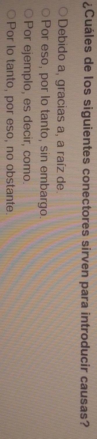 ¿Cuáles de los siguientes conectores sirven para introducir causas?
Debido a, gracias a, a raíz de.
Por eso, por lo tanto, sin embargo.
Por ejemplo, es decir, como.
Por lo tanto, por eso, no obstante