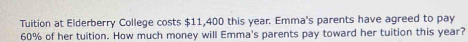 Tuition at Elderberry College costs $11,400 this year. Emma's parents have agreed to pay
60% of her tuition. How much money will Emma's parents pay toward her tuition this year?