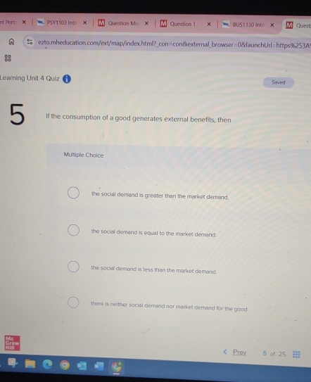 nt Port. PSY1103 Intr x Question Mo Question 1 BUS1 130 Int Quest
ezto.mheducation.com/ext/map/index.html?_con=con&external_browser=0&launchUrl=https%253At
Learning Unît 4 Quiz Saved
5 If the consumption of a good generates external benefits, then
Multiple Choice
the social demand is greater than the market demand.
the social demand is equal to the market demand.
the social demand is less than the market demand.
there is neither social demand nor market demand for the good.
« Poy 5 of 25