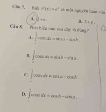 Biết F(x)=e^x là một nguyên hàm của
A. 2+e. B. 3+e. 
Câu 8. Phát biểu nào sau đây là đúng?
A. ∈tlimits _a^bcos xdx=sin a-sin b.
B. ∈tlimits _a^acos xdx=sin b-sin a.
C. ∈tlimits _a^acos xdx=cos a-cos b.
D, ∈t _0^acos xdx=cos b-cos a.