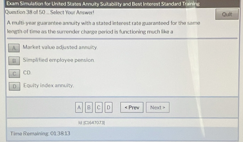 Exam Simulation for United States Annuity Suitability and Best Interest Standard Training
Question 38 of 50 ... Select Your Answer! Quit
A multi-year guarantee annuity with a stated interest rate guaranteed for the same
length of time as the surrender charge period is functioning much like a
A Market value adjusted annuity
g Simplified employee pension
C CD.
D Equity index annuity.
A B C D < Prev Next >
Id: [C1647073]
Time Remaining: 01:38:13