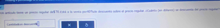 Un artículo tiene un precio regular de $70.Está a la venta por40%de descuento sobre el precio regular. ¿Cuánto (en dólares) se descuenta del precio regular? 
Cantidadcon descuent $
×