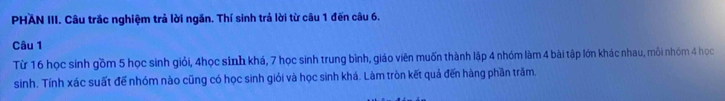 PHAN III. Câu trắc nghiệm trả lời ngăn. Thí sinh trả lời từ câu 1 đến câu 6. 
Câu 1 
Từ 16 học sinh gồm 5 học sinh giỏi, 4học sinh khá, 7 học sinh trung bình, giáo viên muốn thành lập 4 nhóm làm 4 bài tập lớn khác nhau, mỗi nhóm 4 học 
sinh. Tính xác suất đế nhóm nào cũng có học sinh giỏi và học sinh khá. Làm tròn kết quả đến hàng phần trăm.