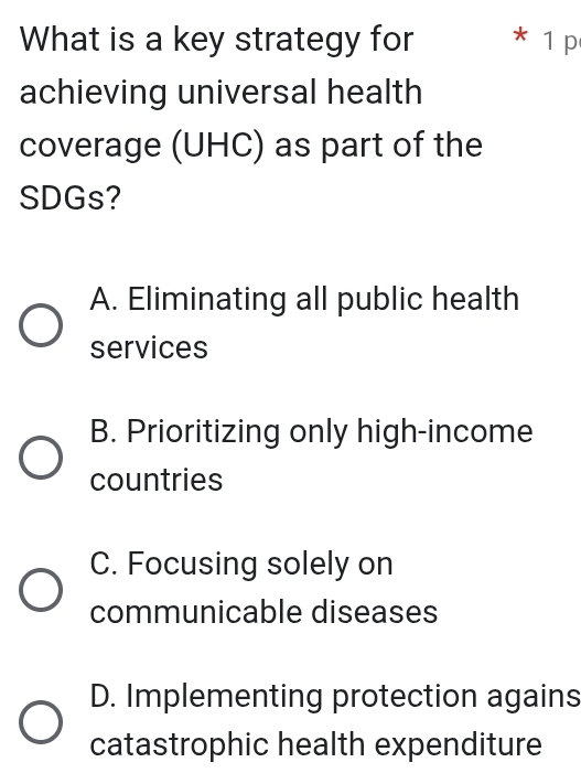 What is a key strategy for * 1 p
achieving universal health
coverage (UHC) as part of the
SDGs?
A. Eliminating all public health
services
B. Prioritizing only high-income
countries
C. Focusing solely on
communicable diseases
D. Implementing protection agains
catastrophic health expenditure