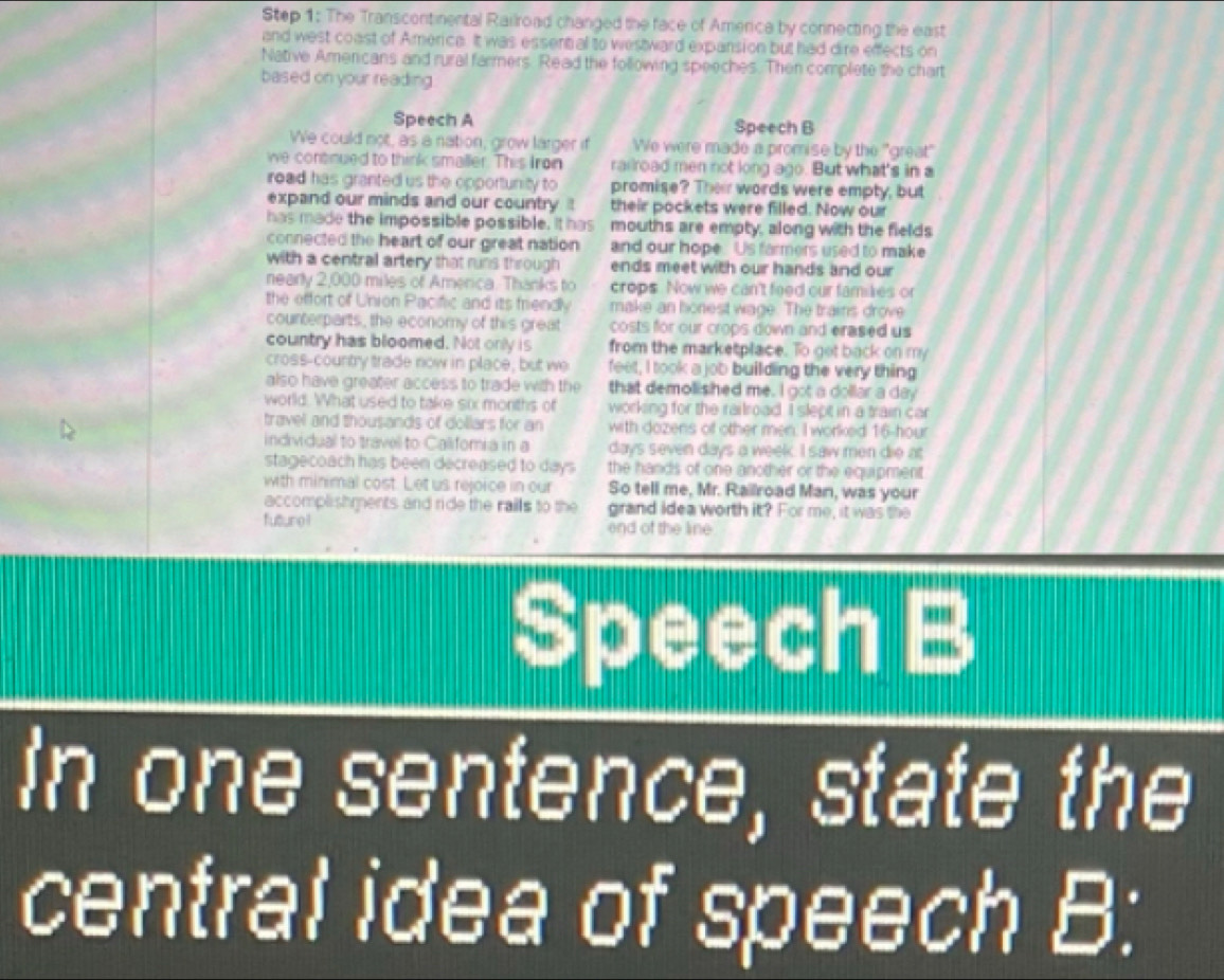 The Transcontinental Railroad changed the face of Amerca by connecting the east 
and west coast of America. It was essent al to westward expansion but had dire effects on 
Native Americans and rural farmers. Read the following speeches. Then complete the chart 
based on your reading 
Speech A Speech B 
We could not, as a nation, grow larger if We were made a promise by the "great' 
we contnued to think smaller. This Iron railroad men not long ago. But what's in 
road has granted us the opportunity to promise? Their words were empty, but 
expand our minds and our country their pockets were filled. Now our 
has made the impossible possible. It has mouths are empty, along with the fields 
connected the heart of our great nation and our hope. Us farmers used to make 
with a central artery that runs through ends meet with our hands and our 
nearly 2,000 miles of America. Thanks to crops. Now we can't feed our famikes or 
the effort of Union Pacific and its friendly make an honest wage. The trains drove 
counterparts, the economy of this great costs for our crops down and erased us 
country has bloomed. Not only is from the marketplace. To got back on my 
cross-country trade now in place; but we feet, I took a job building the very thing 
also have greater access to trade with the that demolished me. I got a dollar a day 
world. What used to take six moriths of working for the railroad. I slept in a train car 
travel and thousands of dollars for an with dozens of other men. I worked 16-hour
individual to travel to Califoria in a days seven days a week. I saw men die at 
stagecoach has been decreased to days the hands of one another or the equipment 
with minimal cost. Let us rejoice in our So tell me, Mr. Railroad Man, was your 
accomplishments and ride the raills to the grand Idea worth it? For me, it was the 
future ! end of the line 
Speech B 
In one sentence, state the 
central idea of speech B: