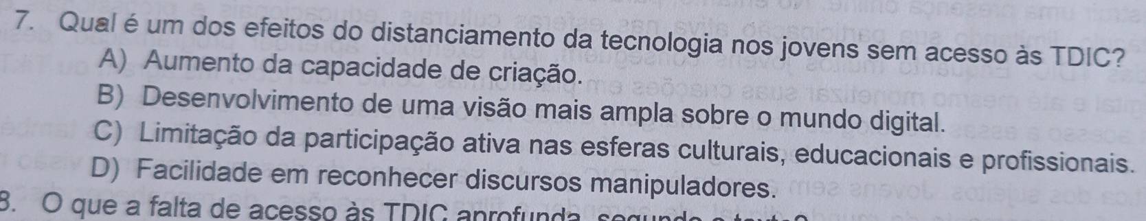 Qual é um dos efeitos do distanciamento da tecnologia nos jovens sem acesso às TDIC?
A) Aumento da capacidade de criação.
B) Desenvolvimento de uma visão mais ampla sobre o mundo digital.
C) Limitação da participação ativa nas esferas culturais, educacionais e profissionais.
D) Facilidade em reconhecer discursos manipuladores.
3. O que a falta de acesso às TDIC anrofunda s o