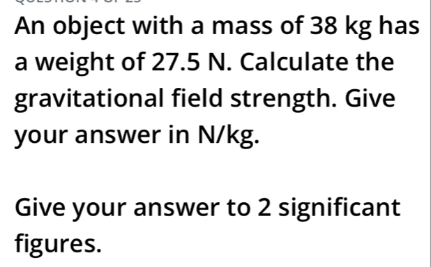 An object with a mass of 38 kg has 
a weight of 27.5 N. Calculate the 
gravitational field strength. Give 
your answer in N/kg. 
Give your answer to 2 significant 
figures.