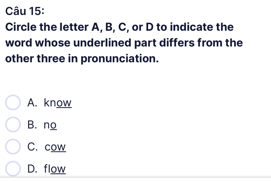 Circle the letter A, B, C, or D to indicate the
word whose underlined part differs from the
other three in pronunciation.
A. know
B. no
C. cow
D. flow