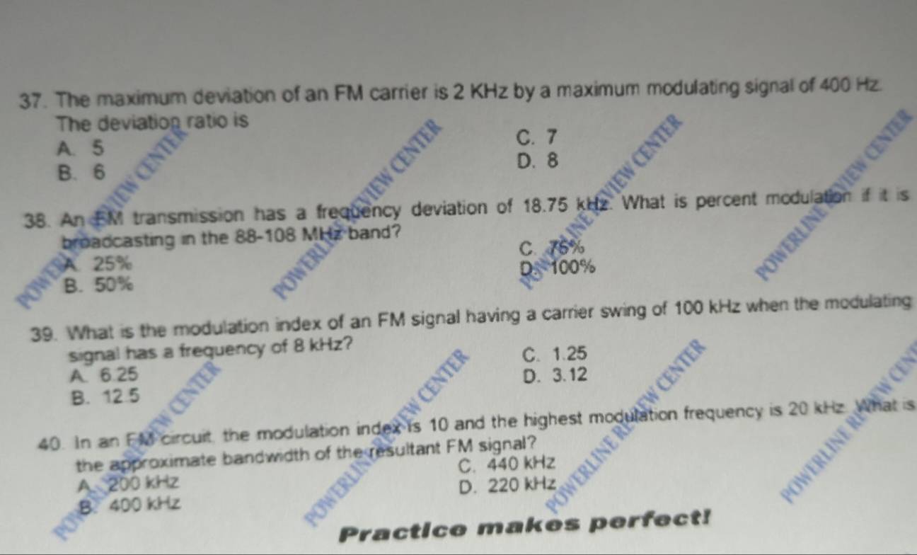 The maximum deviation of an FM carrier is 2 KHz by a maximum modulating signal of 400 Hz.
The deviation ratio is
A. 5
C. 7
B. 6 D. 8
38. An FM transmission has a frequency deviation of 18.75 kHz What is percent modua t is
broadcasting in the 88-108 MHz band?
C. 75%
A. 25%
D. 100%
B
B. 50%
39. What is the modulation index of an FM signal having a carrier swing of 100 kHz when the modulating
signal has a frequency of 8 kHz?
C. 1.25
A. 6.25 D. 3.12

B. 12.5
40. In an FM circuit, the modulation index is 10 and the highest modulation frequency is 20 kHz a at is
the approximate bandwidth of the resultant FM signal?
A. 200 kHz C. 440 kHz
D. 220 kHz
OWERLINE
B. 400 kHz
Practice makes perfect!