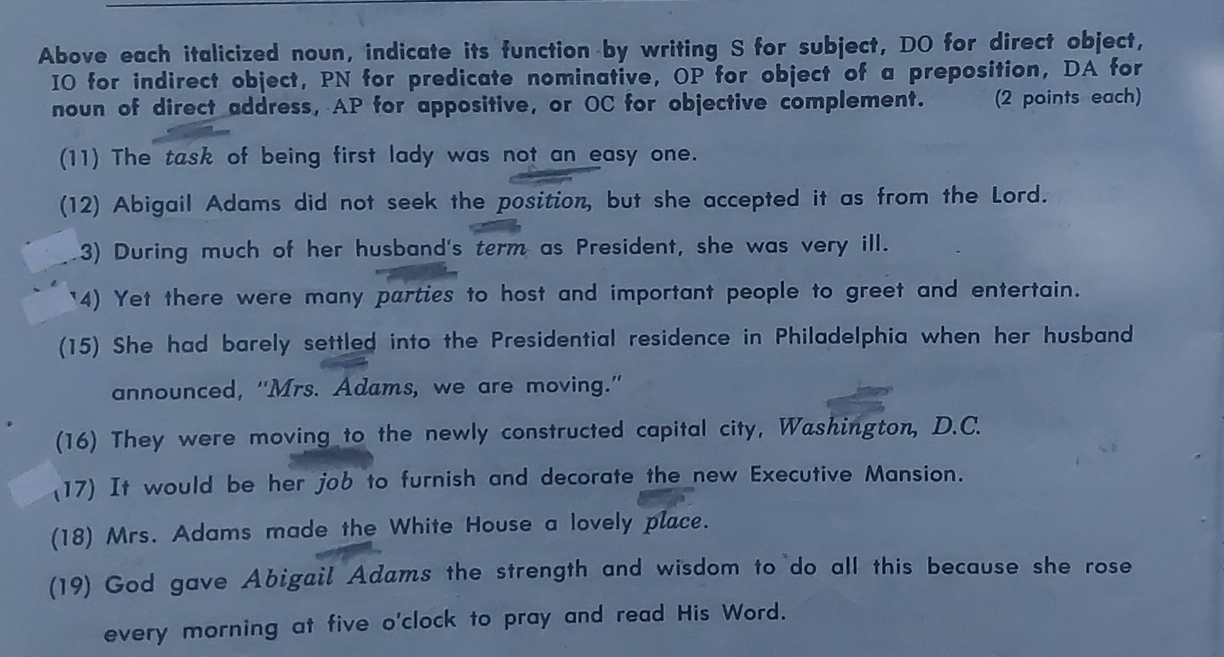 Above each italicized noun, indicate its function by writing S for subject, DO for direct object, 
IO for indirect object, PN for predicate nominative, OP for object of a preposition, DA for 
noun of direct address, AP for appositive, or OC for objective complement. (2 points each) 
(11) The task of being first lady was not an easy one. 
(12) Abigail Adams did not seek the position, but she accepted it as from the Lord. 
3) During much of her husband's term as President, she was very ill. 
'4) Yet there were many parties to host and important people to greet and entertain. 
(15) She had barely settled into the Presidential residence in Philadelphia when her husband 
announced, "Mrs. Adams, we are moving." 
(16) They were moving to the newly constructed capital city, Washington, D.C. 
(17) It would be her job to furnish and decorate the new Executive Mansion. 
(18) Mrs. Adams made the White House a lovely place. 
(19) God gave Abigail Adams the strength and wisdom to do all this because she rose 
every morning at five o'clock to pray and read His Word.