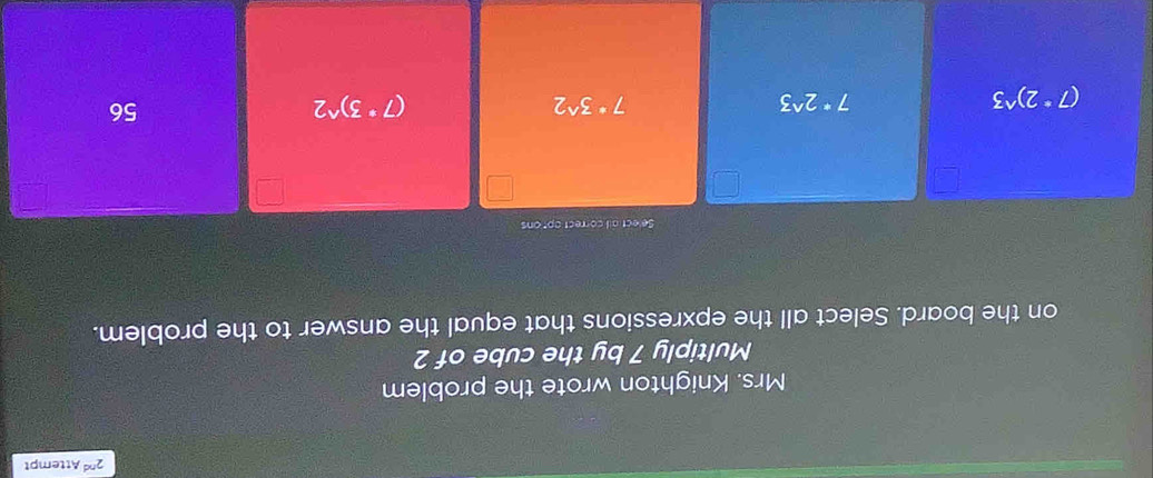 2^(nd) Attempt
Mrs. Knighton wrote the problem
Multiply 7 by the cube of 2
on the board. Select all the epxressions that equal the answer to the problem.
Select all correct apt ons
(7°2)^wedge 3
7^*2^(wedge)3
7^*3^(wedge)2
(7^*3)^wedge 2
56