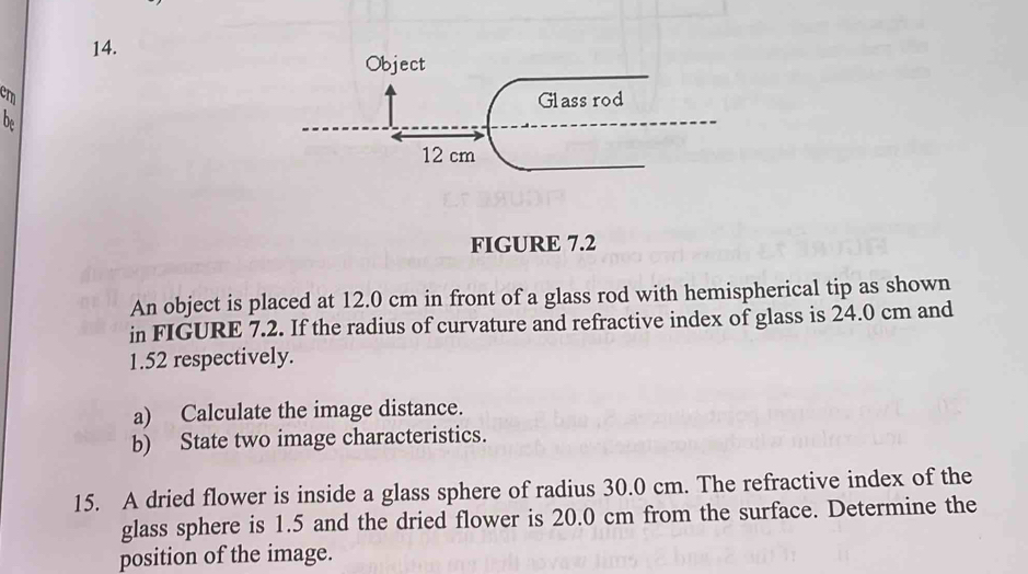 Object
cm
Glass rod 
b
12 cm
FIGURE 7.2 
An object is placed at 12.0 cm in front of a glass rod with hemispherical tip as shown 
in FIGURE 7.2. If the radius of curvature and refractive index of glass is 24.0 cm and
1.52 respectively. 
a) Calculate the image distance. 
b) State two image characteristics. 
15. A dried flower is inside a glass sphere of radius 30.0 cm. The refractive index of the 
glass sphere is 1.5 and the dried flower is 20.0 cm from the surface. Determine the 
position of the image.