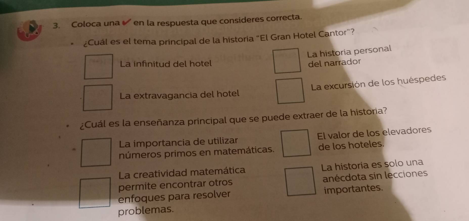 Coloca una en la respuesta que consideres correcta.
¿Cuál es el tema principal de la historia “El Gran Hotel Cantor”?
La historia personal
La infinitud del hotel del narrador
La excursión de los huéspedes
La extravagancia del hotel
¿Cuál es la enseñanza principal que se puede extraer de la historia?
La importancia de utilizar El valor de los elevadores
números primos en matemáticas. de los hoteles.
La historia es solo una
La creatividad matemática
permite encontrar otros anécdota sin lecciones
enfoques para resolver importantes.
problemas.