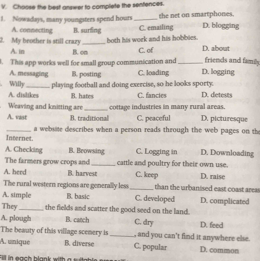 Choose the best answer to complete the sentences.
1. Nowadays, many youngsters spend hours _the net on smartphones.
A. connecting B. surfing C. emailing
D. blogging
2. My brother is still crazy _both his work and his hobbies.
A. in B. on C. of
D. about
. This app works well for small group communication and_
friends and family
A. messaging B. posting C. loading D. logging
. Willy_ playing football and doing exercise, so he looks sporty.
A. dislikes B. hates C. fancies D. detests
Weaving and knitting are _cottage industries in many rural areas.
A. vast B. traditional C. peaceful D. picturesque
_a website describes when a person reads through the web pages on the
Internet.
A. Checking B. Browsing C. Logging in D. Downloading
The farmers grow crops and _cattle and poultry for their own use.
A. herd B. harvest C. keep D. raise
The rural western regions are generally less _than the urbanised east coast areas
A. simple B. basic C. developed D. complicated
They_ the fields and scatter the good seed on the land.
A. plough B. catch C. dry D. feed
The beauty of this village scenery is _, and you can’t find it anywhere else.
A. unique B. diverse C. popular D. common
Fill in each blank with a su i a