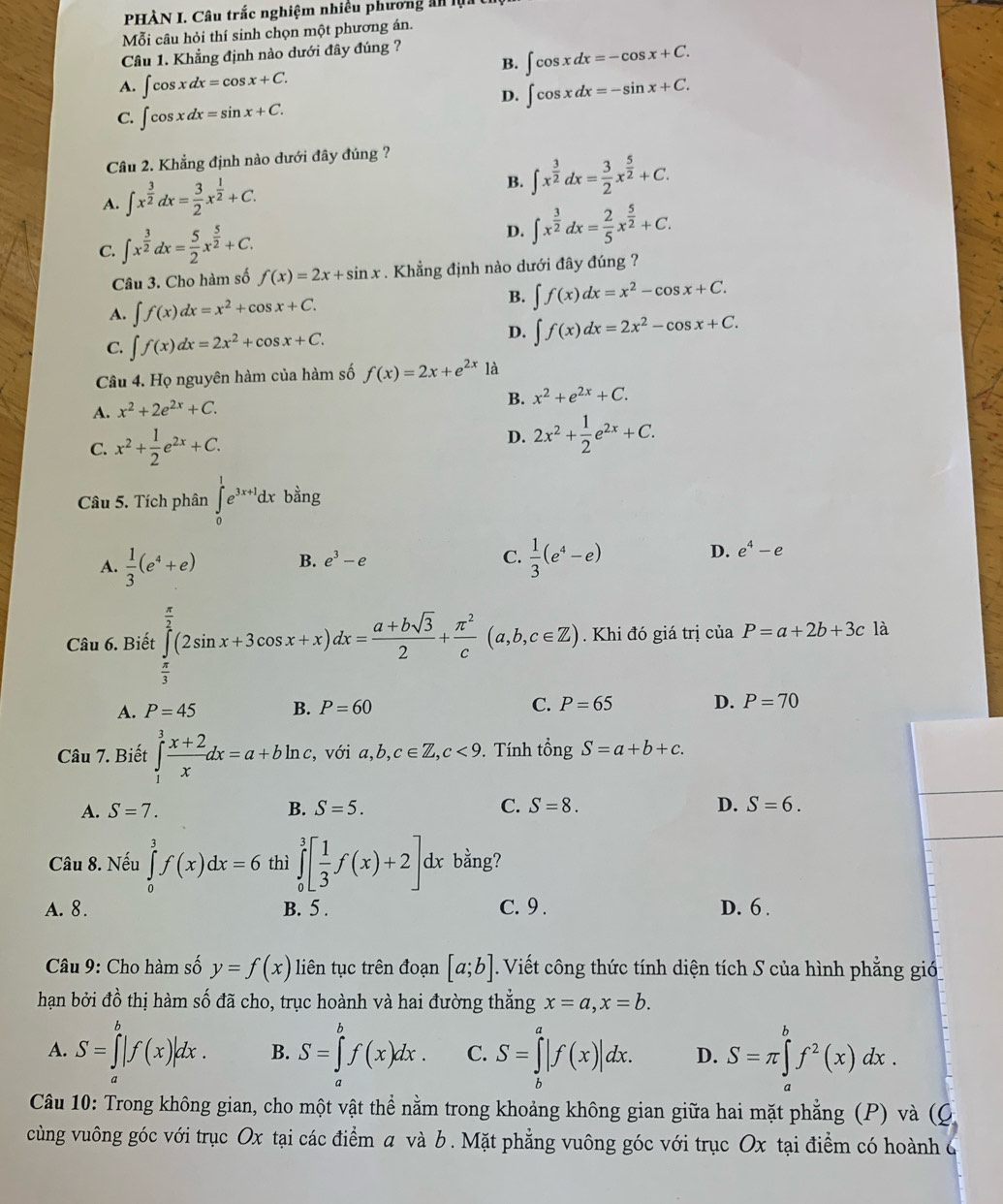 PHÀN I. Câu trắc nghiệm nhiều phương ả 
Mỗi câu hỏi thí sinh chọn một phương án.
Câu 1. Khẳng định nào dưới đây đúng ?
B. ∈t cos xdx=-cos x+C.
A. ∈t cos xdx=cos x+C.
D. ∈t cos xdx=-sin x+C.
C. ∈t cos xdx=sin x+C.
Câu 2. Khẳng định nào dưới đây đúng ?
A. ∈t x^(frac 3)2dx= 3/2 x^(frac 1)2+C.
B. ∈t x^(frac 3)2dx= 3/2 x^(frac 5)2+C.
C. ∈t x^(frac 3)2dx= 5/2 x^(frac 5)2+C.
D. ∈t x^(frac 3)2dx= 2/5 x^(frac 5)2+C.
Câu 3. Cho hàm số f(x)=2x+sin x. Khẳng định nào dưới đây đúng ?
A. ∈t f(x)dx=x^2+cos x+C.
B. ∈t f(x)dx=x^2-cos x+C.
C. ∈t f(x)dx=2x^2+cos x+C.
D. ∈t f(x)dx=2x^2-cos x+C.
Câu 4. Họ nguyên hàm của hàm số f(x)=2x+e^(2x) là
A. x^2+2e^(2x)+C.
B. x^2+e^(2x)+C.
C. x^2+ 1/2 e^(2x)+C. D. 2x^2+ 1/2 e^(2x)+C.
Câu 5. Tích phân ∈tlimits _0^(1e^3x+1)dxbing
B. e^3-e C. D. e^4-e
A.  1/3 (e^4+e)  1/3 (e^4-e)
Câu 6. Biết ∈tlimits _ π /3 ^ π /2 (2sin x+3cos x+x)dx= (a+bsqrt(3))/2 + π^2/c (a,b,c∈ Z). Khi đó giá trị của P=a+2b+3c là
A. P=45 B. P=60 C. P=65 D. P=70
Câu 7. Biết ∈tlimits _1^(3frac x+2)xdx=a+bln c , với a,b,c∈ Z,c<9</tex> . Tính tổng S=a+b+c.
A. S=7. B. S=5. C. S=8. D. S=6.
Câu 8. Nếu ∈tlimits _0^(3f(x)dx=6 thì ∈tlimits _0^3[frac 1)3f(x)+2]dx bằng?
A. 8. B. 5 . C. 9. D. 6 .
Câu 9: Cho hàm số y=f(x) liên tục trên đoạn [a;b]. Viết công thức tính diện tích S của hình phẳng gió
hạn bởi đồ thị hàm số đã cho, trục hoành và hai đường thẳng x=a,x=b.
A. S=∈tlimits _a^(b|f(x)|dx. B. S=∈tlimits _a^bf(x)dx. C. S=∈tlimits _b^a|f(x)|dx. D. S=π ∈tlimits _a^bf^2)(x)dx.
Câu 10: Trong không gian, cho một vật thể nằm trong khoảng không gian giữa hai mặt phẳng (P) và (Q
cùng vuông góc với trục Ox tại các điểm a và b. Mặt phẳng vuông góc với trục Ox tại điểm có hoành 6