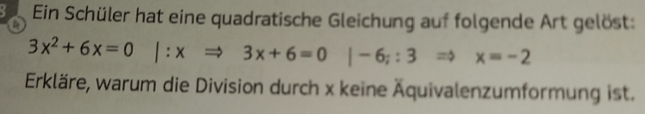 a 
Ein Schüler hat eine quadratische Gleichung auf folgende Art gelöst:
3x^2+6x=0|:xRightarrow 3x+6=0|-6;:3Rightarrow x=-2
Erkläre, warum die Division durch x keine Äquivalenzumformung ist.