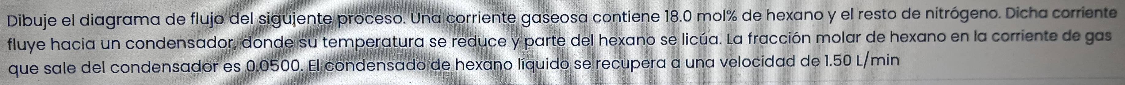 Dibuje el diagrama de flujo del sigujente proceso. Una corriente gaseosa contiene 18.0 mol% de hexano y el resto de nitrógeno. Dicha corriente 
fluye hacia un condensador, donde su temperatura se reduce y parte del hexano se licúa. La fracción molar de hexano en la corriente de gas 
que sale del condensador es 0.0500. El condensado de hexano líquido se recupera a una velocidad de 1.50 L/min