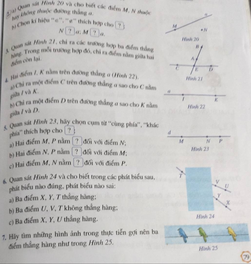 Quan sát Hình 20 và cho biết các điểm M, N thuộc
hay không thuộc đường thắng a.
Chọn kí hiệu “≤'', ''∅'' thích hợp cho ? .
N ? a: M ? Ja.
3, Quan sát Hình 21, chỉ ra các trường hợp ba điểm thắng
hàng. Trong mỗi trường hợp đó, chỉ ra điểm năm giữa hai
điểm còn lại.
4. Hai điểm 7, K nằm trên đường thắng a (Hình 22).
a) Chỉ ra một điểm C trên đường thẳng a sao cho C nằm
giữa / và K.
a
1
K
b) Chỉ ra một điểm D trên đường thắng a sao cho K nằm
Hình 22
giữa / và D.
5. Quan sát Hình 23, hãy chọn cụm từ 'cùng phía”', “khác
phía'' thích hợp cho ? 
d
a) Hai điểm M, P nằm [? đối với điểm N; M N P
b) Hai điểm N, P nằm [? đối với điểm M; Hình 23
c) Hai điểm M, N nằm [? đối với điểm P.
6. Quan sát Hình 24 và cho biết trong các phát biểu sau, T
V
phát biểu nào đúng, phát biểu nào sai: U
a) Ba điểm X, Y, T thắng hàng;
Y
x
b) Ba điểm U, V, T không thắng hàng;
c) Ba điểm X, Y, U thắng hàng. Hình 24
7. Hãy tìm những hình ảnh trong thực tiến gợi nên ba
điểm thẳng hàng như trong Hình 25.
Hình 25
79