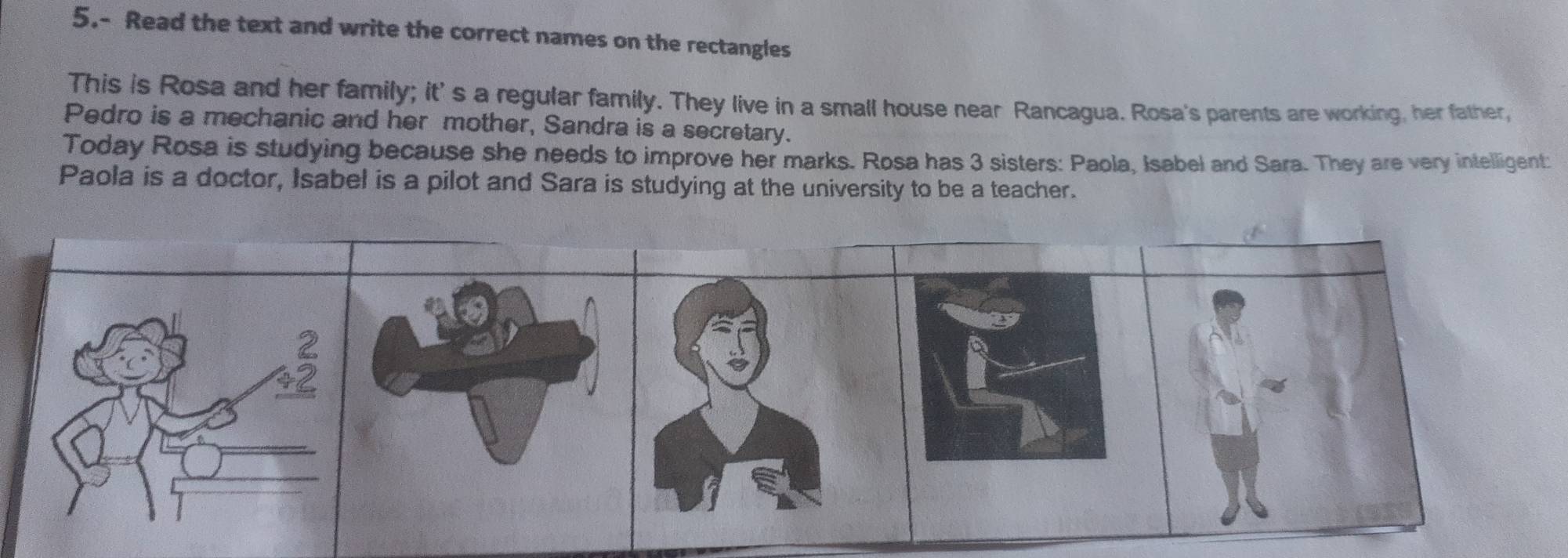 5.- Read the text and write the correct names on the rectangles 
This is Rosa and her family; it's a regular family. They live in a small house near Rancagua. Rosa's parents are working, her father, 
Pedro is a mechanic and her mother, Sandra is a secretary. 
Today Rosa is studying because she needs to improve her marks. Rosa has 3 sisters: Paola, Isabel and Sara. They are very intelligent: 
Paola is a doctor, Isabel is a pilot and Sara is studying at the university to be a teacher.