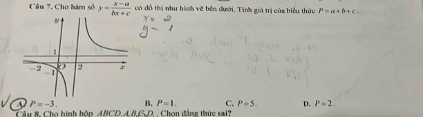 Cho hàm số y= (x-a)/bx+c  có đồ thị như hình vẽ bên đưới. Tính giả trị của biểu thức P=a+b+c.
a P=-3.
B. P=1. C. P=5. D. P=2. 
Câu 8. Cho hình hộp ABCD. A.B.G.D. . Chon đẳng thức sai?