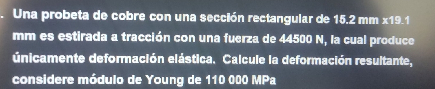 Una probeta de cobre con una sección rectangular de 15.2 mm x19.1
mm es estirada a tracción con una fuerza de 44500 N, la cual produce 
únicamente deformación elástica. Calcule la deformación resultante, 
considere módulo de Young de 110 000 MPa