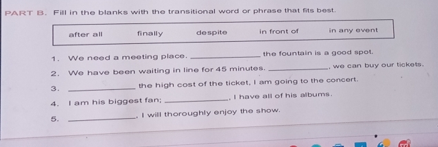 Fill in the blanks with the transitional word or phrase that fits best.
after all finally despite in front of in any event
1. We need a meeting place. _the fountain is a good spot.
2. We have been waiting in line for 45 minutes. _, we can buy our tickets.
3. _the high cost of the ticket, I am going to the concert.
4. I am his biggest fan; _, I have all of his albums.
5. _, I will thoroughly enjoy the show.