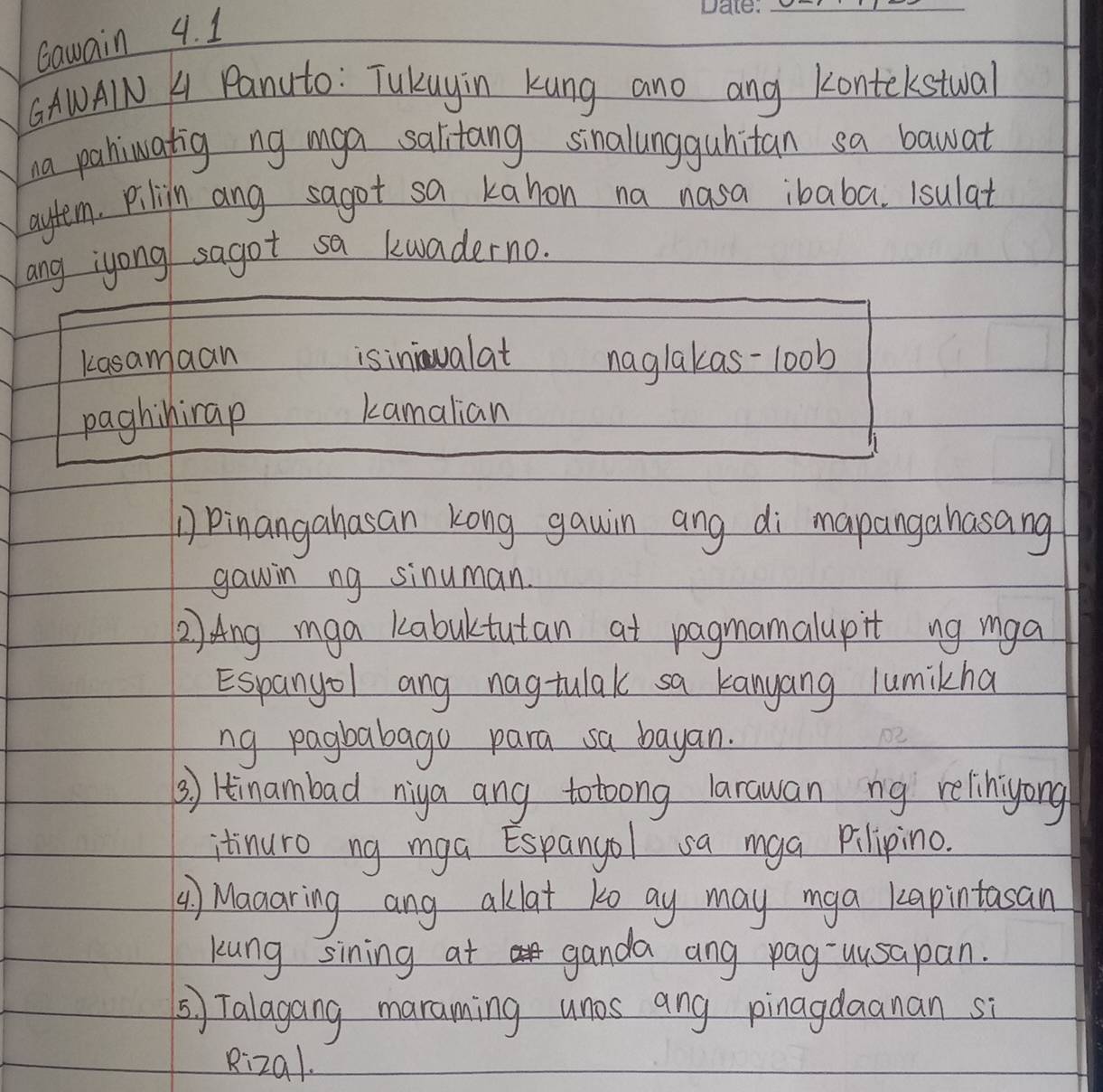 Gawain 4. 1
_
GAWAIN A Panuto: Tukuyin Kung ano ang Kontekstwal
na pahiwatig ng mga salitang sinalungguhitan sa bawat
aytem. pilin ang sagot sa kahon na nasa ibaba. 1sulat
ang iyong sagot sa kwaderno.
kasamaan isininualat naglakas-loob
paghinirap
kamalian
Pinangahasan kong gawin ang di mapangahasang
gawin ng sinuman.
2) Ang mga kabuktutan at pagnamalupit ng mga
Espanyol ang nagtulak sa kanyang lumikha
ng pagbabago para sa bayan.
() Hinambad niya ang totoong larawan ng relihiyong
itinuro ng mga Espanyol sa mga Pilipino.
() Manaring ang aklat to ay may mga kapintasan
kung sining at ganda ang pag-uusapan.
⑤ Talagang maraming unos ang pinagdaanan si
Rizal.