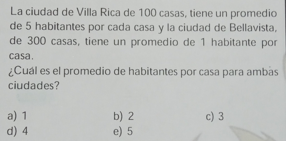 La ciudad de Villa Rica de 100 casas, tiene un promedio
de 5 habitantes por cada casa y la ciudad de Bellavista,
de 300 casas, tiene un promedio de 1 habitante por
casa.
¿Cuál es el promedio de habitantes por casa para ambas
ciudades?
a) 1 b) 2 c) 3
d) 4 e) 5