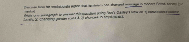 Discuss how far sociologists agree that feminism has changed marriage in modern British society. [12 
marks] 
Write one paragraph to answer this question using Ann's Oakley's view on 1) conventional nuclear 
family, 2) changing gender roles & 3) changes to employment.