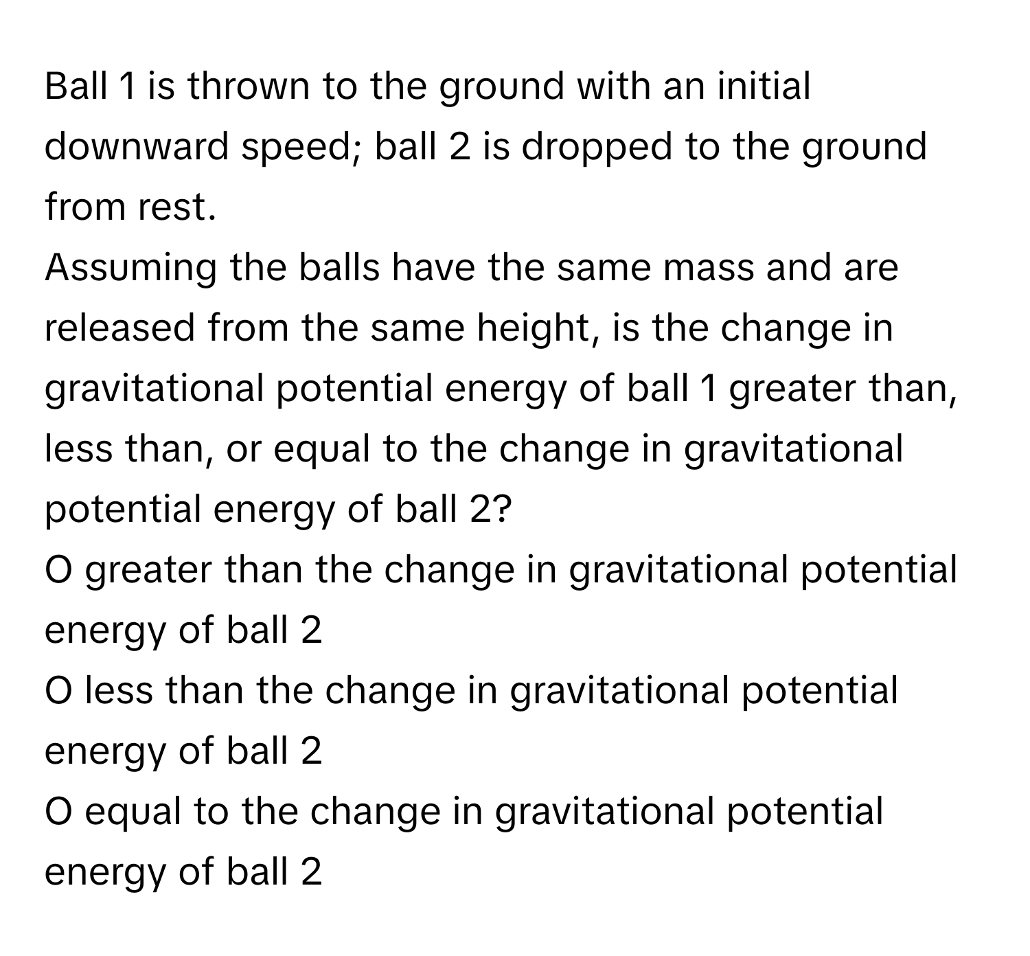 Ball 1 is thrown to the ground with an initial downward speed; ball 2 is dropped to the ground from rest. 

Assuming the balls have the same mass and are released from the same height, is the change in gravitational potential energy of ball 1 greater than, less than, or equal to the change in gravitational potential energy of ball 2? 
O greater than the change in gravitational potential energy of ball 2 
O less than the change in gravitational potential energy of ball 2 
O equal to the change in gravitational potential energy of ball 2