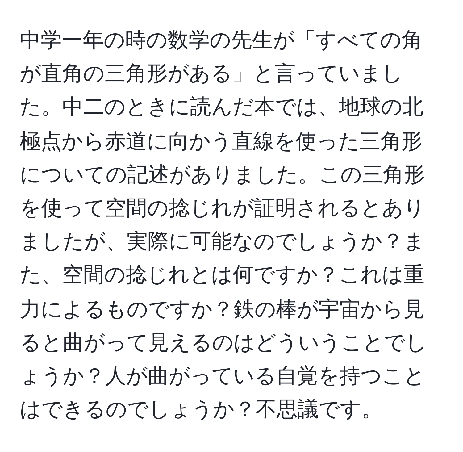 中学一年の時の数学の先生が「すべての角が直角の三角形がある」と言っていました。中二のときに読んだ本では、地球の北極点から赤道に向かう直線を使った三角形についての記述がありました。この三角形を使って空間の捻じれが証明されるとありましたが、実際に可能なのでしょうか？また、空間の捻じれとは何ですか？これは重力によるものですか？鉄の棒が宇宙から見ると曲がって見えるのはどういうことでしょうか？人が曲がっている自覚を持つことはできるのでしょうか？不思議です。