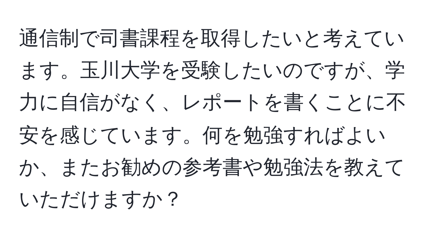 通信制で司書課程を取得したいと考えています。玉川大学を受験したいのですが、学力に自信がなく、レポートを書くことに不安を感じています。何を勉強すればよいか、またお勧めの参考書や勉強法を教えていただけますか？