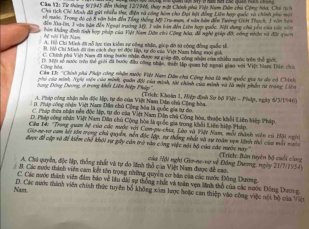 ộng một lục lượng lới quan đội Mỹ ở hau hết các quân bình chúng.
Câu 12: Từ tháng 9/1945 đến tháng 12/1946, thay mặt Chính phủ Việt Nam Dân chủ Cộng hòa, Chủ tịch
Chủ tịch Chí Minh đã gửi nhiều thư, điện và công hàm cho Đại hội đồng Liên hợp quốc và chính phủ một
số nước. Trong đó có 8 văn bản đến Tổng thống Mỹ Tru-man, 4 văn bản đến Tưởng Giới Thạch, 3 văn bản
đến Xta-lin, 3 văn bản đến Ngoại trưởng Mỹ, 3 văn bản đến Liên hợp quốc. Nội dung chủ yếu của các văn
bản khẳng định tính hợp pháp của Việt Nam Dân chủ Cộng hòa, để nghị giúp đỡ, công nhân và đặt quan
hệ với Việt Nam.
A. Hồ Chí Minh đã nỗ lực tìm kiếm sự công nhận, giúp đỡ từ cộng đồng quốc tế.
B. Hồ Chí Minh đã tìm cách duy trì độc lập, tự do của Việt Nam bằng mọi giá.
C. Chính phủ Việt Nam đã từng bước nhận được sự giúp đỡ, công nhận của nhiều nước trên thế giới.
D. Một số nước trên thế giới đã bước đầu công nhận, thiết lập quan hệ ngoại giao với Việt Nam Dân chủ
Cộng hòa.
Câu 13: 'Chính phủ Pháp công nhận nước Việt Nam Dân chủ Cộng hòa là một quốc gia tự do cỏ Chính
phủ của mình, Nghị viện của mình, quân đội của mình, tài chính của mình và là một phần tử trong Liên
bang Đông Dương, ở trong khối Liên hiệp Pháp''.
(Trích: Khoản 1, Hiệp định Sơ bộ Việt - Pháp, ngày 6/3/1946)
A. Pháp công nhận nền độc lập, tự do của Việt Nam Dân chủ Cộng hòa.
B. Pháp công nhận Việt Nam Dân chủ Cộng hòa là quốc gia tự do.
C. Pháp thừa nhận nền độc lập, tự do của Việt Nam Dân chủ Cộng hòa, thuộc khối Liên hiệp Pháp.
D. Pháp công nhận Việt Nam Dân chủ Cộng hòa là quốc gia trong khối Liên hiệp Pháp.
Câu 14: “Trong quan hệ của các nước với Cam-pu-chia, Lào và Việt Nam, mỗi thành viên củ Hội nghị
Gia-ne-vơ cam kết tôn trọng chủ quyền, nền độc lập, sự thống nhất và sự toàn vẹn lãnh thổ của mỗi nước
được đề cập và để kiểm chế khỏi sự gây cản trở vào công việc nội bộ của các nước nay''.
(Trích: Bản tuyên bộ cuối cùng
của Hội nghị Giơ-ne-vơ về Đông Dương, ngày 21/7/1954)
A. Chủ quyền, độc lập, thống nhất và tự do lãnh thổ của Việt Nam được đề cao.
B. Các nước thành viên cam kết tôn trọng những quyển cơ bản của các nước Đông Dương.
C. Các nước thành viên đảm bảo về lâu dài sự thống nhất và toàn vẹn lãnh thổ của các nước Đông Dương.
Nam.
D. Các nước thành viên chính thức tuyên bố không xâm lược hoặc can thiệp vào công việc nội bộ của Việt