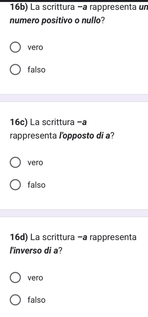 16b) La scrittura −a rappresenta un
numero positivo o nullo?
vero
falso
16c) La scrittura -a
rappresenta l'opposto di a?
vero
falso
16d) La scrittura -a rappresenta
l'inverso di a?
vero
falso