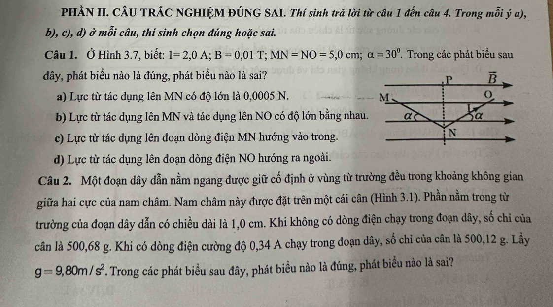 PHÀN II. CÂU TRÁC NGHIỆM ĐÚNG SAI. Thí sinh trả lời từ câu 1 đến câu 4. Trong mỗi ý a),
b), c), d) ở mỗi câu, thí sinh chọn đúng hoặc sai.
Câu 1. Ở Hình 3.7, biết: 1=2,0A;B=0,01T;MN=NO=5,0cm;alpha =30^0. Trong các phát biểu sau
đây, phát biểu nào là đúng, phát biểu nào là sai?
a) Lực từ tác dụng lên MN có độ lớn là 0,0005 N.
b) Lực từ tác dụng lên MN và tác dụng lên NO có độ lớn bằng nhau.
c) Lực từ tác dụng lên đoạn dòng điện MN hướng vào trong.
d) Lực từ tác dụng lên đoạn dòng điện NO hướng ra ngoài.
Câu 2. Một đoạn dây dẫn nằm ngang được giữ cố định ở vùng từ trường đều trong khoảng không gian
giữa hai cực của nam châm. Nam châm này được đặt trên một cái cân (Hình 3.1). Phần nằm trong từ
trường của đoạn dây dẫn có chiều dài là 1,0 cm. Khi không có dòng điện chạy trong đoạn dây, số chỉ của
cân là 500,68 g. Khi có dòng điện cường độ 0,34 A chạy trong đoạn dây, số chi của cân là 500,12 g. Lầy
g=9,80m/s^2 *. Trong các phát biểu sau đây, phát biểu nào là đúng, phát biểu nào là sai?