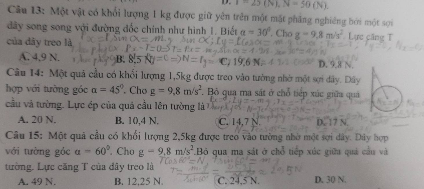 T=25(N), N=50(N). 
Câu 13: Một vật có khối lượng 1 kg được giữ yên trên một mặt phẳng nghiêng bởi một sợi
dây song song với đường dốc chính như hình 1. Biết alpha =30°. Cho g=9.8m/s^2.Lực căng T
của dây treo là
A. 4,9 N. B.
o
D. 9.8 N.
Câu 14: Một quả cầu có khối lượng 1,5kg được treo vào tường nhờ một sợi dây. Dây
hợp với tường góc alpha =45°. Cho g=9,8m/s^2. Bỏ qua ma sát ở chỗ tiếp xúc giữa quả
cầu và tường. Lực ép của quả cầu lên tường là
A. 20 N. B. 10,4 N. C. 14,7 N. D. 17 N.
Câu 15: Một quả cầu có khối lượng 2, 5kg được treo vào tường nhờ một sợi dây. Dây hợp
với tường góc alpha =60°. Cho g=9,8m/s^2.Bỏ qua ma sát ở chỗ tiếp xúc giữa quả cầu và
tường. Lực căng T của dây treo là
A. 49 N. B. 12,25 N. C. 24,5 N. D. 30 N.