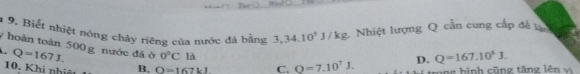 1 9. Biết nhiệt nóng chây riêng của nước đá bằng 3,34.10^3J/kg : Nhiệt lượng Q cần cung cấp đề 1
y hoàn toàn 500 g nước đá ở. Q=167J. 0°C là D. Q=167.10^5J. 
10. Khi nhiệt B. O=167kl C. Q=7.10^7J. cong hình cũn g tăn g lên x à