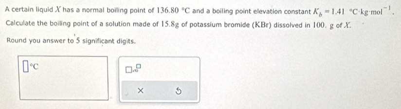 A certain liquid X has a normal boiling point of 136.80°C and a boiling point elevation constant K_b=1.41°C· kg· mol^(-1). 
Calculate the boiling point of a solution made of 15.8g of potassium bromide (KBr) dissolved in 100. g of X. 
Round you answer to 5 significant digits.
□°C
□ .10^(□)
×