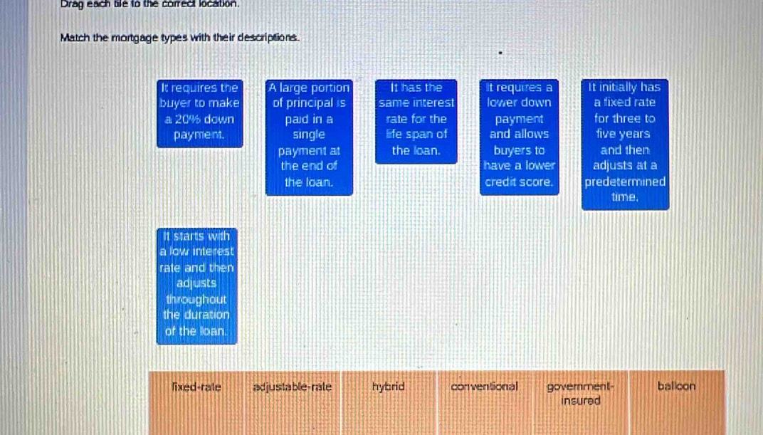 Drag each tie to the correct location.
Match the mortgage types with their descriptions.
It requires the A large portion It has the It requires a It initially has
buyer to make of principal s same interest lower down a fixed rate
a 20% down pad in a rate for the payment for three to
pay ment. single life span of and allows five years
payment at the loan. buyers to and then
the end of have a lower adjusts at a
the loan. credit score. predetermined
time.
It starts with
a low interest
rate and then
adjusts
throughout
the duration
of the loan.
lixed-rate adjustable-rale hybrid conventional govemment- balicon
insured