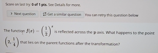 Score on last try: 0 of 1 pts. See Details for more. 
Next question Get a similar question You can retry this question below 
The function f(x)=( 1/2 )^x is reflected across the y-axis. What happens to the point
(2, 1/4 ) that lies on the parent functions after the transformation?