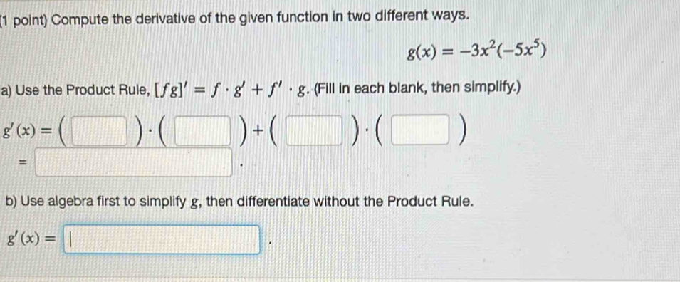 Compute the derivative of the given function in two different ways.
g(x)=-3x^2(-5x^5)
a) Use the Product Rule, [fg]'=f· g'+f'· g. (Fill in each blank, then simplify.)
g'(x)=(□ )· (□ )+(□ )· (□ )
=□. 
b) Use algebra first to simplify g, then differentiate without the Product Rule.
g'(x)= || □.