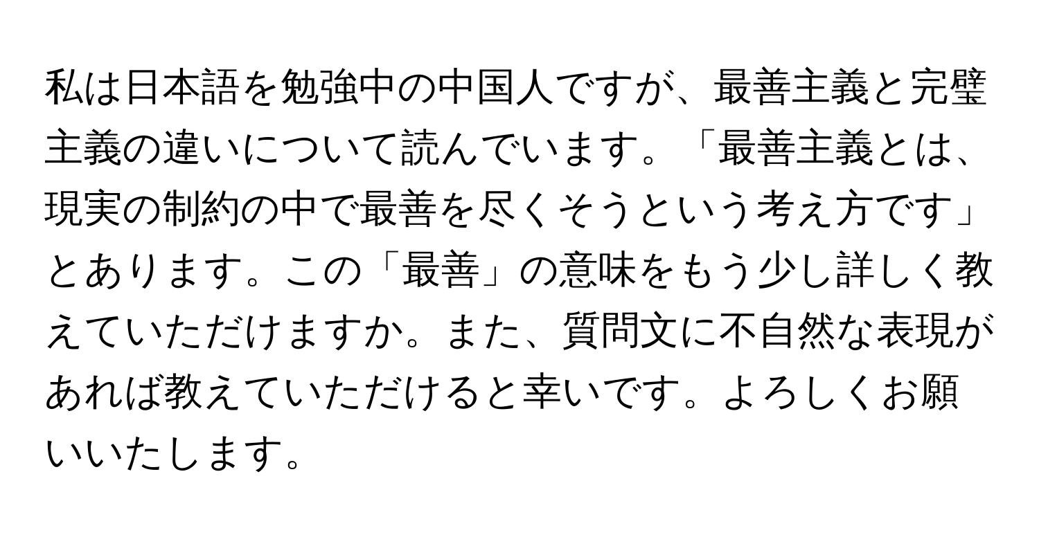 私は日本語を勉強中の中国人ですが、最善主義と完璧主義の違いについて読んでいます。「最善主義とは、現実の制約の中で最善を尽くそうという考え方です」とあります。この「最善」の意味をもう少し詳しく教えていただけますか。また、質問文に不自然な表現があれば教えていただけると幸いです。よろしくお願いいたします。