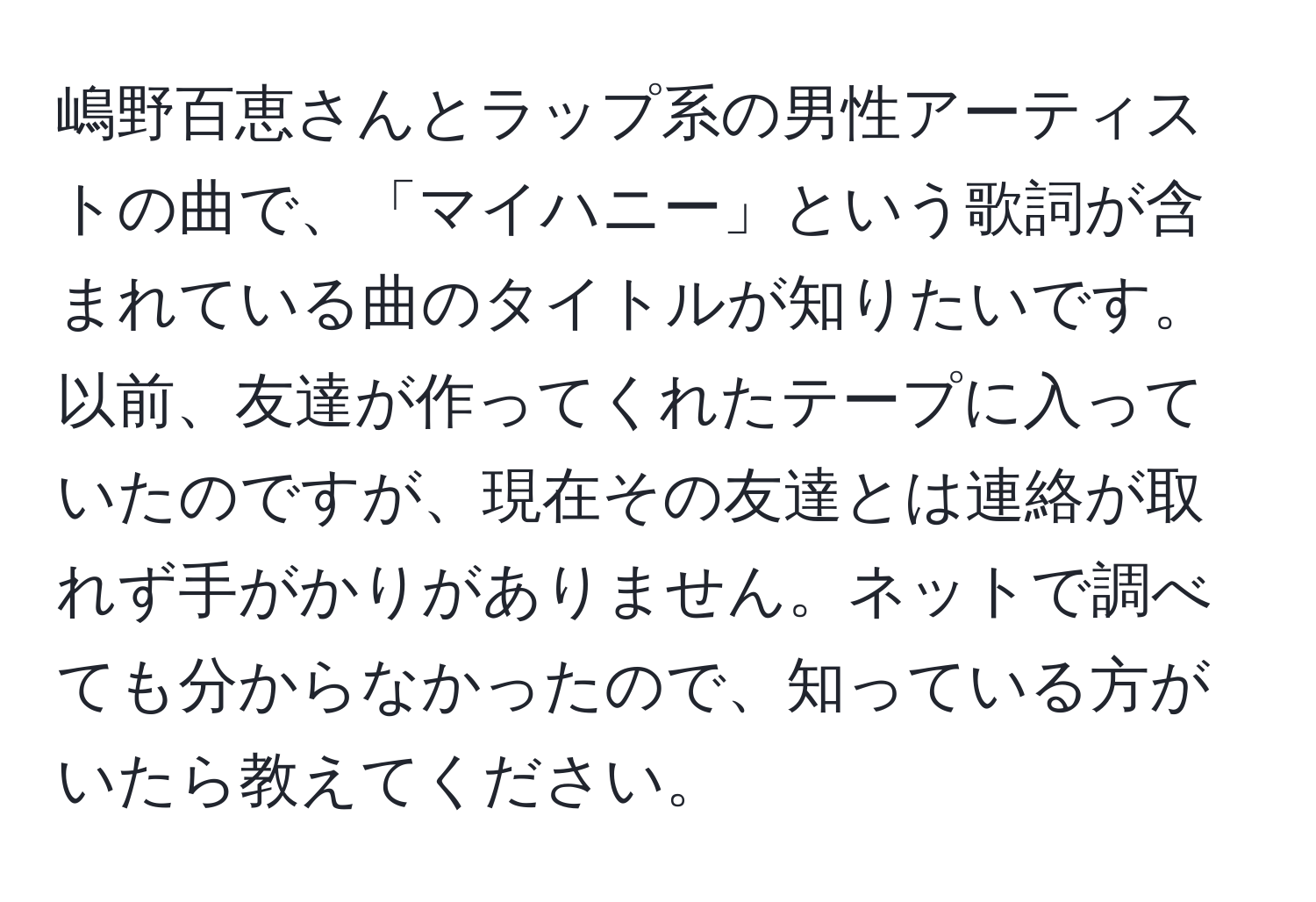 嶋野百恵さんとラップ系の男性アーティストの曲で、「マイハニー」という歌詞が含まれている曲のタイトルが知りたいです。以前、友達が作ってくれたテープに入っていたのですが、現在その友達とは連絡が取れず手がかりがありません。ネットで調べても分からなかったので、知っている方がいたら教えてください。