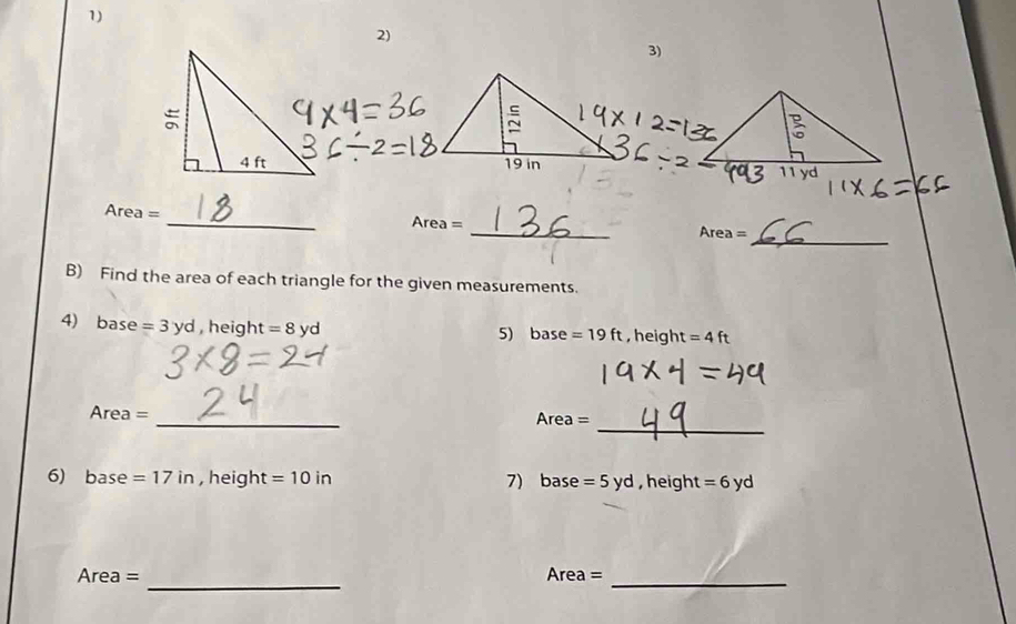 Ar ea=
_
Area=
_
Area=
B) Find the area of each triangle for the given measurements. 
4) base = 3 yd , height = 8 yd , height =4ft
5) base=19ft
_ 
_
Area=
Area=
6) base =17in , heigh [ =10in 7) base =5yd , height = 6 yd
_ 
Area = Area =
_