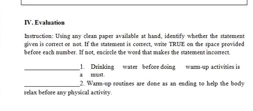 Evaluation 
Instruction: Using any clean paper available at hand, identify whether the statement 
given is correct or not. If the statement is correct, write TRUE on the space provided 
before each number. If not, encircle the word that makes the statement incorrect. 
_1. Drinking water before doing warm-up activities is 
a must. 
_2. Warm-up routines are done as an ending to help the body 
relax before any physical activity