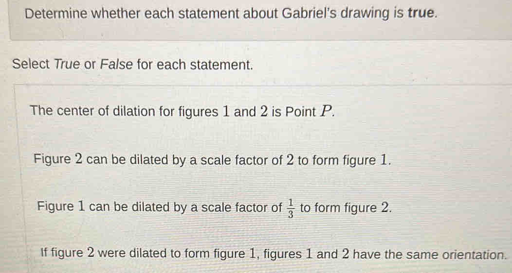 Determine whether each statement about Gabriel's drawing is true. 
Select True or False for each statement. 
The center of dilation for figures 1 and 2 is Point P. 
Figure 2 can be dilated by a scale factor of 2 to form figure 1. 
Figure 1 can be dilated by a scale factor of  1/3  to form figure 2. 
If figure 2 were dilated to form figure 1, figures 1 and 2 have the same orientation.